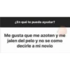 ¿En qué te puedo ayudar?
Me gusta que me azoten y me
jalen del pelo y no se como
decirle a mi novio