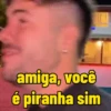 amiga, você é piranha sim