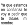 Ya que estamos en confianza te voy a pedir que te tatues mi nombre