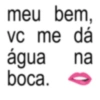 meu bem, vc me VC dá água na boca. O