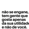 não se engane, tem gente que gosta apenas da sua utilidade e não de você.