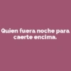 Quien fuera noche para caerte encima.