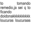 to tomando remedio,ja sei q to ficando doidonakkkkkkkkkk loucuras loucuraas