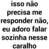 isso não precisa me responder não, eu adoro falar sozinha nesse caralho