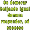 Se demorar
beijando igual
demora
responder, só
sucesso