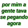 por mim a
gente tava
se pegando
agora