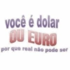 você é dolar OU EURO por que real não pode ser