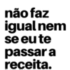 não faz igual nem se eu te passar a receita.