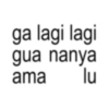 ga lagi lagi gua nanya ama lu