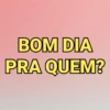 BOM DIA PRA QUEM?