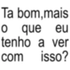 o com Ta bom, mais que tenho a ver isso? eu