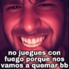 no juegues con fuego porque nos vamos a quemar bb