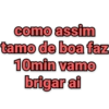 como assim tamo de boa faz 10min vamo brigar ai