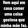 Vem aqui em casa comer uma coisa gostosa que minha mãe fez.