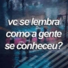 vc se lembra como a gente se conheceu?