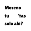Moreno tu 'tas solo ahí?