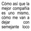Cómo así que la mejor compañía es uno mismo, cómo me van a dejar con semejante loco