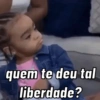 quem te deu tal
liberdade?