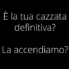 È la tua cazzata definitiva? La accendiamo?