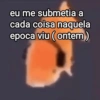 eu me submetia a cada coisa naquela epoca viu (ontem)