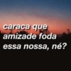 caraca que
amizade foda
essa nossa, né?