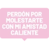 PERDÓN POR MOLESTARTE CON MI AMISTAD CALIENTE