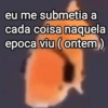 eu me submetia a
cada coisa naquela
epoca viu (ontem)