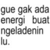 gue gak ada energi buat ngeladenin lu.