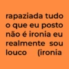 rapaziada tudo o que eu posto não é ironia eu realmente sou louco (ironia