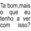Ta eu bom,mais o que tenho a ver isso? com