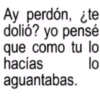 Ay perdón, ¿te dolió? yo pensé que como tu lo hacías aguantabas. lo