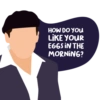 HOW DO YOU
LIKE YOUR
EGGS IN THE
MORNING?