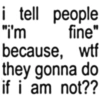 i tell people "I'm fine" because, wtf they gonna do if i am not??