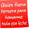 Quien fuera ternera para tomarme toda esa leche