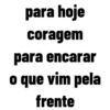 para hoje
coragem
para encarar
o que vim pela
frente