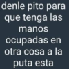 denle pito para que tenga las manos ocupadas en otra cosa a la puta esta