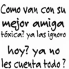 Como van con su mejor amiga tóxica? ya las ignoro hoy? ya no les cuenta todo?