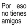 Por eso no tienes amigos