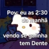 Pov: eu as 2:30 da manhã vendo se galinha tem Dente