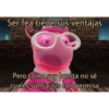 Ser fea tiene sus ventajas
Pero como soy bonita no sé
cuales son jajjsjs con permisa