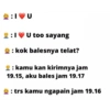 :I U
:I U too sayang
: kok balesnya telat?
: kamu kan kirimnya jam
19.15, aku bales jam 19.17
:trs kamu ngapain jam 19.16