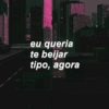 eu queria te beijar tipo, agora