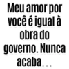 Meu amor por você é igual à obra do governo. Nunca acaba...