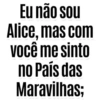 Eu não sou Alice, mas com você me sinto no País das Maravilhas;