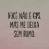 VOCÊ NÃO É GPS, MAS ME DEIXA SEM RUMO.