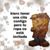 kiero tener
una cita
contigo
pero tu
ropa no
está
invitada