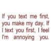 If you text me first, you make my day. If I text you first, I feel I'm annoying you.