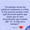 Д "Se quedan cortas las palabras realmente y a Dios le doy gracias porque estás aquí presente quiero que sepas que te amo eternamente que cuando dije 'sí', lo dije para siempre" Karol G