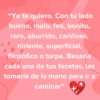 "Yo te quiero. Con tu lado bueno, malo, feo, bonito, raro, aburrido, cariñoso, hiriente, superficial, filosófico o torpe. Besaría cada una de tus facetas, las tomaría de la mano para ir a caminar❞