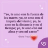 H "Yo, te amo con la fuerza de los mares; yo, te amo con el ímpetu del viento; yo, te amo en la distancia y en el tiempo; yo, te amo con mi alma y con mi carne" Gloria Trevi M